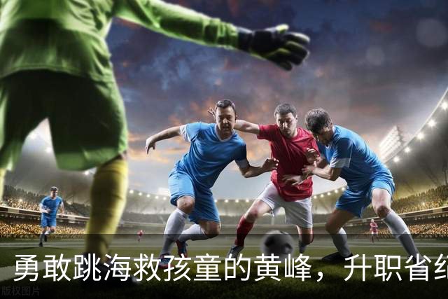 勇敢跳海救孩童的黄峰，升职省纪委！