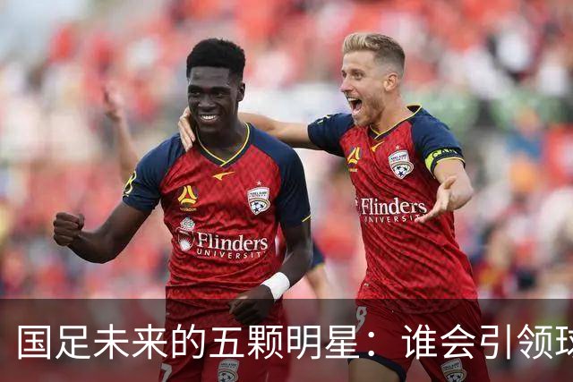 国足未来的五颗明星：谁会引领球队腾飞？